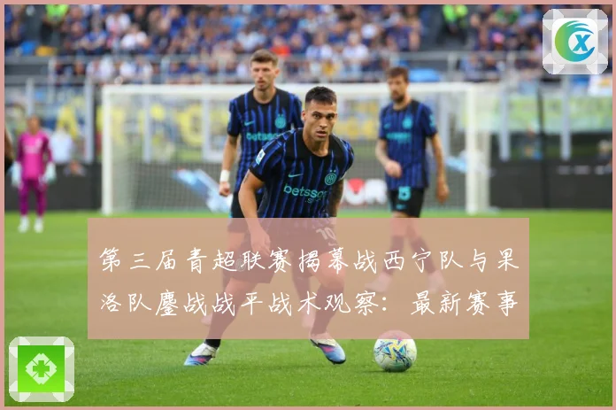 第三届青超联赛揭幕战西宁队与果洛队鏖战战平战术观察：最新赛事动态与深度分析