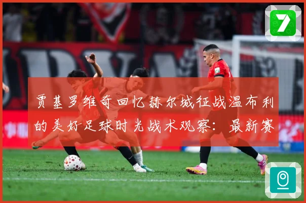 贾基罗维奇回忆赫尔城征战温布利的美好足球时光战术观察：最新赛事动态与深度分析
