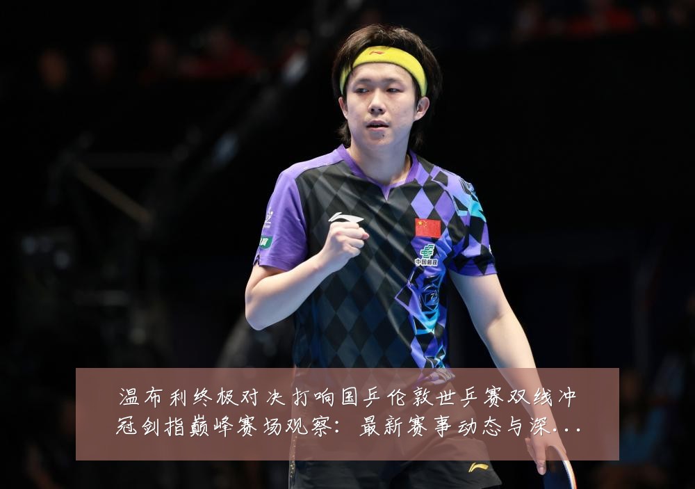 温布利终极对决打响国乒伦敦世乒赛双线冲冠剑指巅峰赛场观察：最新赛事动态与深度分析