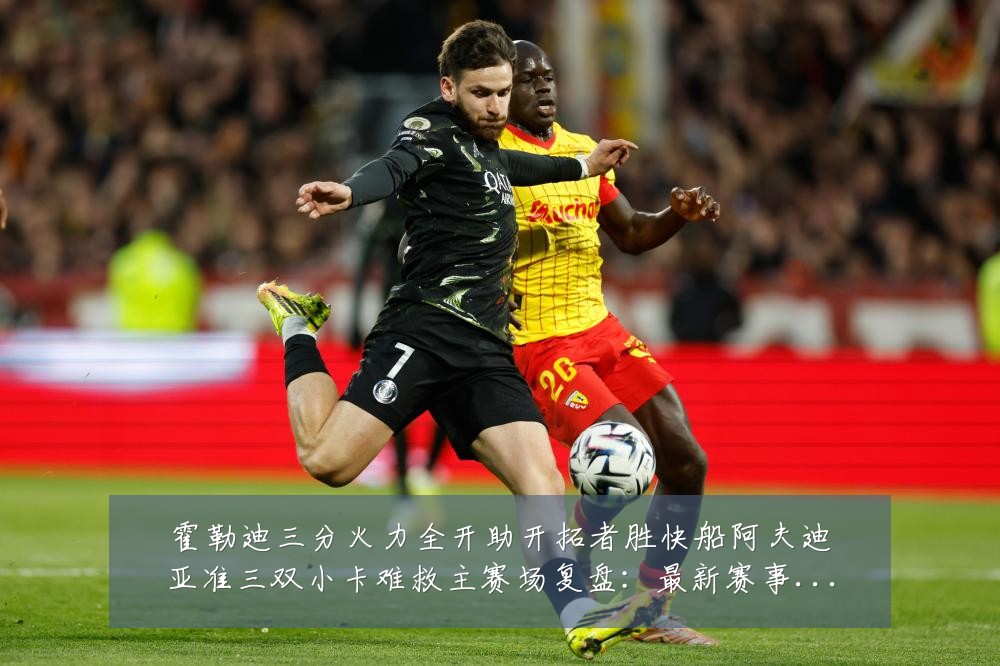 霍勒迪三分火力全开助开拓者胜快船阿夫迪亚准三双小卡难救主赛场复盘：最新赛事动态与深度分析